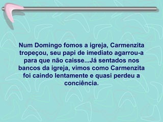 Num Domingo fomos a igreja, Carmenzita tropeçou, seu papi de imediato agarrou-a para que não caisse...Já sentados nos bancos da igreja, vimos como Carmenzita foi caindo lentamente e quasi perdeu a conciência. 