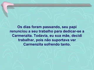 Os dias foram passando, seu papi renunciou a seu trabalho para dedicar-se a Carmenzita. Todavia, eu sua mãe, decidi trabalhar, pois não suportava ver Carmenzita sofrendo tanto. 