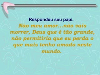Respondeu seu papi.   Não meu amor...não vais morrer, Deus que é tão grande, não permitiria que eu perda o que mais tenho amado neste mundo.   
