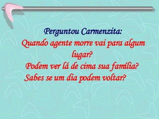 Perguntou Carmenzita: Quando agente morre vai para algum lugar?  Podem ver lá de cima sua família?  Sabes se um dia podem voltar?   