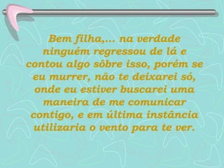 Bem filha,... na verdade ninguém regressou de lá e contou algo sôbre isso, porém se eu murrer, não te deixarei só, onde eu estiver buscarei uma maneira de me comunicar contigo, e em última instância utilizaria o vento para te ver. 