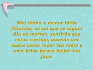 Não tenho a menor idéia filhinha, só sei que se algum dia eu morrer, sentirás que estou contigo, quando um suave vento roçar teu rosto e uma brisa fresca beijar tua face. 