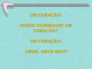 UM CORAÇÃO!  DONDE CONSEGUIR UM  CORAÇÃO?  UM CORAÇÃO!  ONDE, DEUS MEU? 
