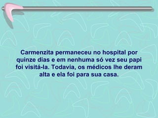 Carmenzita permaneceu no hospital por quinze dias e em nenhuma só vez seu papi foi visitá-la. Todavia, os médicos lhe deram alta e ela foi para sua casa. 