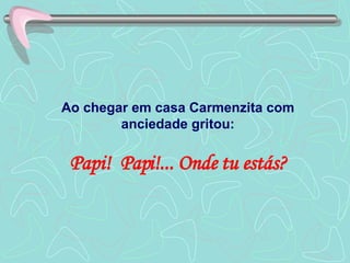 Ao chegar em casa Carmenzita com anciedade gritou: Papi!  Papi!... Onde tu estás? 