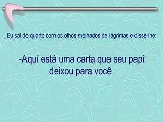 Eu sai do quarto com os olhos molhados de lágrimas e disse-lhe: -Aquí está uma carta que seu papi deixou para você. 