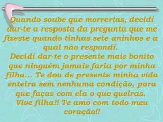 Quando soube que morrerias, decidí dar-te a resposta da pregunta que me fizeste quando tinhas sete aninhos e a  qual não respondí.  Decidí dar-te o presente mais bonito que ninguém jamais faria por minha filha...   Te dou de presente minha vida enteira sem nenhuma condição, para que faças com ela o que queiras.  Vive filha!! Te amo com todo meu coração!! 