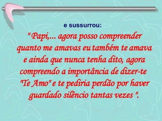 e sussurrou:   " Papi,... agora posso compreender quanto me amavas eu também te amava e ainda que nunca tenha dito, agora compreendo a importância de dizer-te  "Te Amo" e te pediria perdão por haver guardado silêncio tantas vezes ". 
