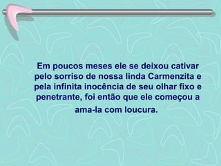 Em poucos meses ele se deixou cativar pelo sorriso de nossa linda Carmenzita e pela infinita inocência de seu olhar fixo e penetrante, foi então que ele começou a ama-la com loucura.   