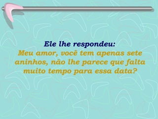 Ele lhe respondeu:  Meu amor, você tem apenas sete aninhos, não lhe parece que falta muito tempo para essa data? 