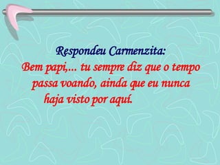 Respondeu Carmenzita: Bem papi,... tu sempre diz que o tempo passa voando, ainda que eu nunca haja visto por aquí.   