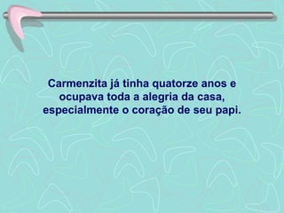 Carmenzita já tinha quatorze anos e ocupava toda a alegria da casa, especialmente o coração de seu papi. 