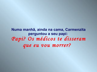 Numa manhã, ainda na cama, Carmenzita perguntou a seu papi:  Papi? Os médicos te disseram que eu vou morrer?  