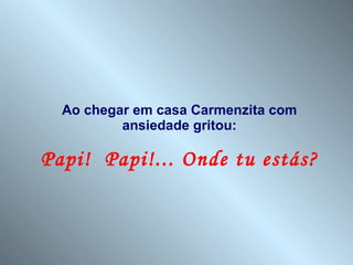 Ao chegar em casa Carmenzita com ansiedade gritou: Papi!  Papi!... Onde tu estás? 