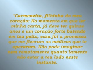 "Carmenzita, filhinha do meu coração: No momento em que ler minha carta, já deve ter quinze anos e um coração forte batendo em teu peito, essa foi a promessa que me fizeram os médicos que te operaram.   Não pode imaginar nem remotamente   quanto lamento não estar a teu lado neste instante.   