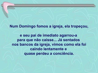 Num Domingo fomos a igreja, ela tropeçou,  e seu pai de imediato agarrou-a  para que não caisse... Já sentados  nos bancos da igreja, vimos como ela foi caindo lentamente e  quase perdeu a conciência. 