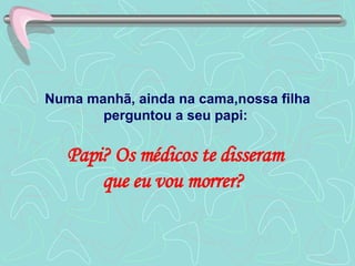 Numa manhã, ainda na cama,nossa filha perguntou a seu papi:  Papi? Os médicos te disseram  que eu vou morrer?  