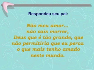 Respondeu seu pai:   Não meu amor...  não vais morrer,  Deus que é tão grande, que não permitiria que eu perca  o que mais tenho amado neste mundo.   