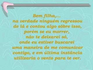 Bem filha,...  na verdade ninguém regressou de lá e contou algo sôbre isso, porém se eu morrer,  não te deixarei só,  onde eu estiver buscarei  uma maneira de me comunicar contigo, e em última instância utilizaria o vento para te ver. 