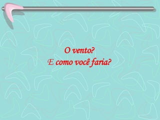 O vento?   E  como você faria?   