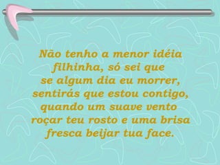Não tenho a menor idéia filhinha, só sei que  se algum dia eu morrer, sentirás que estou contigo, quando um suave vento  roçar teu rosto e uma brisa fresca beijar tua face. 