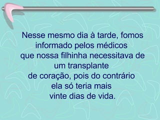 Nesse mesmo dia à tarde, fomos informado pelos médicos  que nossa filhinha necessitava de um transplante  de coração, pois do contrário  ela só teria mais  vinte dias de vida. 