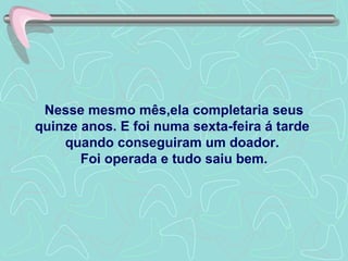 Nesse mesmo mês,ela completaria seus quinze anos. E foi numa sexta-feira á tarde  quando conseguiram um doador.  Foi operada e tudo saiu bem. 