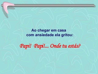 Ao chegar em casa  com ansiedade ela gritou: Papi!  Papi!... Onde tu estás? 
