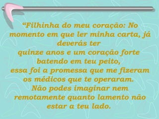 “ Filhinha do meu coração: No momento em que ler minha carta, já deverás ter  quinze anos e um coração forte  batendo em teu peito,  essa foi a promessa que me fizeram os médicos que te operaram.   Não podes imaginar nem remotamente   quanto lamento não estar a teu lado.   