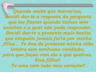 Quando soube que morrerias,  decidí dar-te a resposta da pergunta que me fizeste quando tinhas sete aninhos e a qual não pude responder.  Decidí dar-te o presente mais bonito que ninguém jamais faria por minha filha...   Te dou de presente minha vida inteira sem nenhuma condição,  para que faças com ela o que queiras.  Viva filha!!  Te amo com todo meu coração!! 