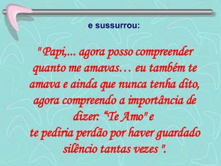 e sussurrou:   " Papi,... agora posso compreender quanto me amavas… eu também te amava e ainda que nunca tenha dito, agora compreendo a importância de dizer: “Te Amo" e  te pediria perdão por haver guardado silêncio tantas vezes ". 