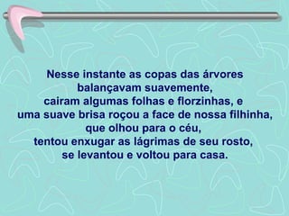 Nesse instante as copas das árvores  balançavam suavemente,  cairam algumas folhas e florzinhas, e  uma suave brisa roçou a face de nossa filhinha, que olhou para o céu,  tentou enxugar as lágrimas de seu rosto,  se levantou e voltou para casa. 