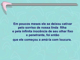 Em poucos meses ele se deixou cativar pelo sorriso de nossa linda  filha  e pela infinita inocência de seu olhar fixo e penetrante, foi então que ele começou a amá-la com loucura.   