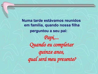 Numa tarde estávamos reunidos  em família, quando nossa filha perguntou a seu pai:  Papi,...  Quando eu completar  quinze anos,  qual será meu presente? 