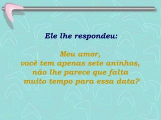 Ele lhe respondeu:  Meu amor,  você tem apenas sete aninhos,  não lhe parece que falta  muito tempo para essa data? 