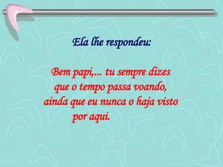 Ela lhe respondeu: Bem papi,... tu sempre dizes  que o tempo passa voando,  ainda que eu nunca o haja visto  por aqui.   