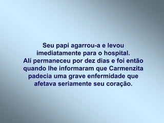Seu papi agarrou-a e levou
     imediatamente para o hospital.
Alí permaneceu por dez dias e foi então
quando lhe informaram que Carmenzita
 padecia uma grave enfermidade que
    afetava seriamente seu coração.
 