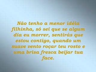 Não tenho a menor idéia
filhinha, só sei que se algum
 dia eu morrer, sentirás que
  estou contigo, quando um
suave vento roçar teu rosto e
 uma brisa fresca beijar tua
             face.
 