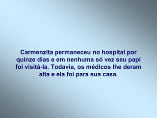 Carmenzita permaneceu no hospital por
quinze dias e em nenhuma só vez seu papi
foi visitá-la. Todavia, os médicos lhe deram
          alta e ela foi para sua casa.
 