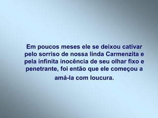 Em poucos meses ele se deixou cativar
pelo sorriso de nossa linda Carmenzita e
pela infinita inocência de seu olhar fixo e
penetrante, foi então que ele começou a
            amá-la com loucura.
 