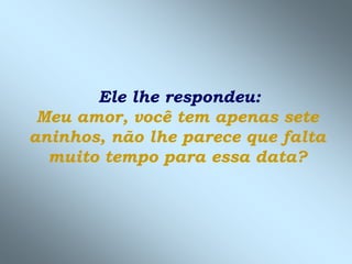 Ele lhe respondeu:
 Meu amor, você tem apenas sete
aninhos, não lhe parece que falta
  muito tempo para essa data?
 