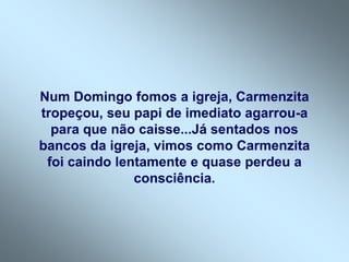 Num Domingo fomos a igreja, Carmenzita
tropeçou, seu papi de imediato agarrou-a
  para que não caisse...Já sentados nos
bancos da igreja, vimos como Carmenzita
 foi caindo lentamente e quase perdeu a
               consciência.
 