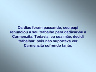 Os dias foram passando, seu papi
renunciou a seu trabalho para dedicar-se a
 Carmenzita. Todavia, eu sua mãe, decidi
    trabalhar, pois não suportava ver
       Carmenzita sofrendo tanto.
 
