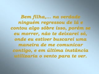 Bem filha,... na verdade
   ninguém regressou de lá e
contou algo sôbre isso, porém se
 eu morrer, não te deixarei só,
  onde eu estiver buscarei uma
   maneira de me comunicar
 contigo, e em última instância
 utilizaria o vento para te ver.
 