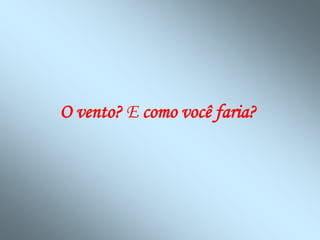 O vento? E como você faria?
 