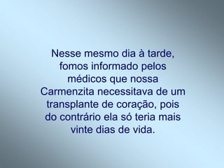 Nesse mesmo dia à tarde,
    fomos informado pelos
      médicos que nossa
Carmenzita necessitava de um
 transplante de coração, pois
 do contrário ela só teria mais
      vinte dias de vida.
 