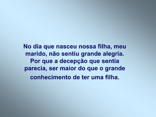 No dia que nasceu nossa filha, meu
marido, não sentiu grande alegria.
  Por que a decepção que sentia
parecia, ser maior do que o grande
  conhecimento de ter uma filha.
 