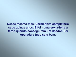 Nesse mesmo mês, Carmenzita completaria
seus quinze anos. E foi numa sexta-feira a
tarde quando conseguiram um doador. Foi
        operada e tudo saiu bem.
 