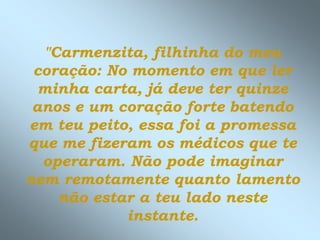 "Carmenzita, filhinha do meu
 coração: No momento em que ler
  minha carta, já deve ter quinze
 anos e um coração forte batendo
em teu peito, essa foi a promessa
que me fizeram os médicos que te
  operaram. Não pode imaginar
nem remotamente quanto lamento
    não estar a teu lado neste
            instante.
 