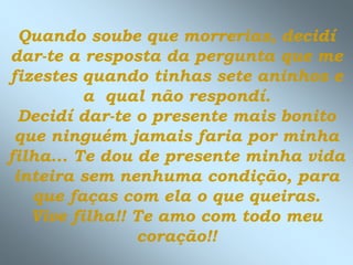 Quando soube que morrerias, decidí
dar-te a resposta da pergunta que me
fizestes quando tinhas sete aninhos e
          a qual não respondí.
  Decidí dar-te o presente mais bonito
 que ninguém jamais faria por minha
filha... Te dou de presente minha vida
 inteira sem nenhuma condição, para
   que faças com ela o que queiras.
   Vive filha!! Te amo com todo meu
                coração!!
 